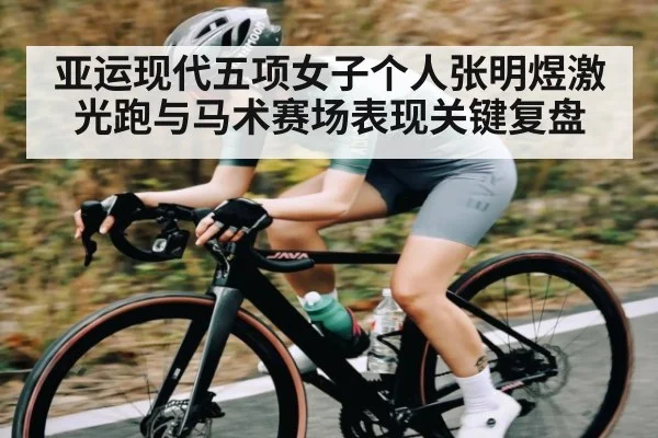亚运现代五项女子个人张明煜激光跑与马术赛场表现关键复盘