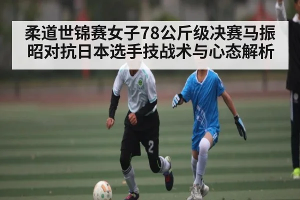 柔道世锦赛女子78公斤级决赛马振昭对抗日本选手技战术与心态解析